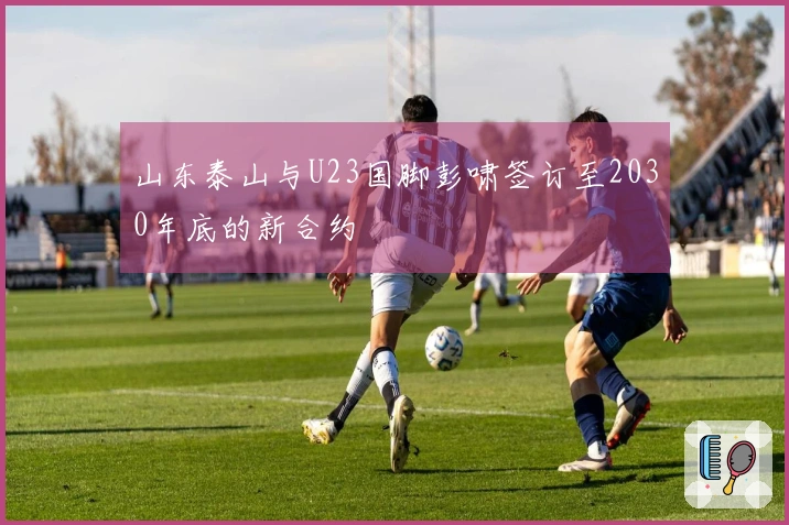 山东泰山与U23国脚彭啸签订至2030年底的新合约