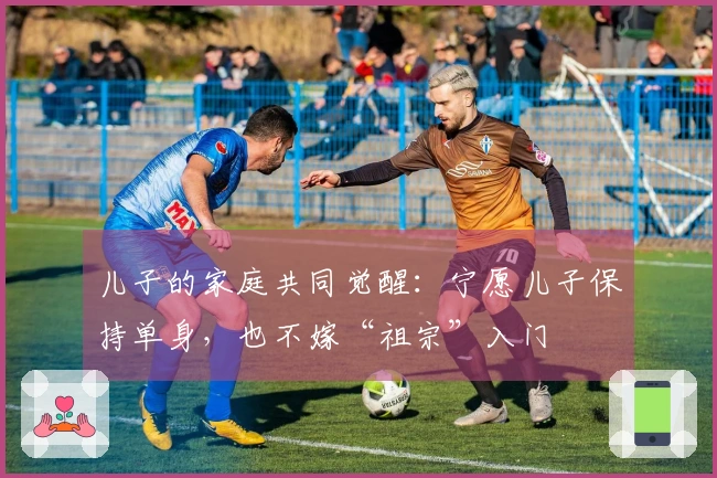 儿子的家庭共同觉醒：宁愿儿子保持单身，也不嫁“祖宗”入门