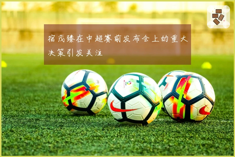 宿茂臻在中超赛前发布会上的重大决策引发关注