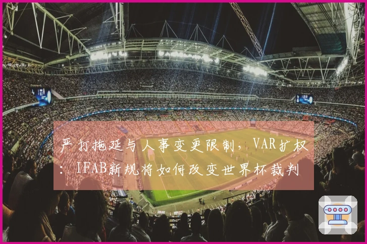 严打拖延与人事变更限制，VAR扩权：IFAB新规将如何改变世界杯裁判？