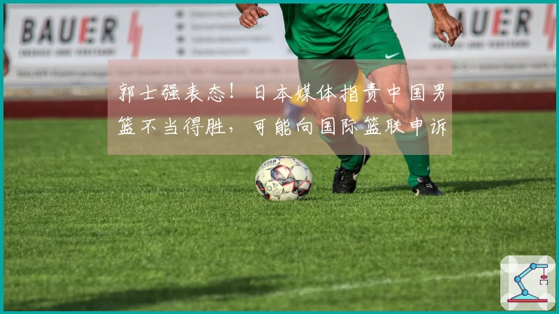 郭士强表态！日本媒体指责中国男篮不当得胜，可能向国际篮联申诉