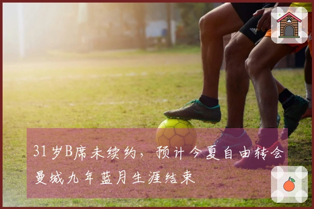 31岁B席未续约，预计今夏自由转会曼城九年蓝月生涯结束