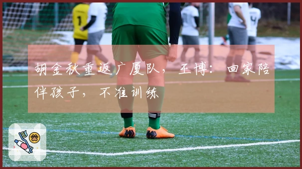 胡金秋重返广厦队，王博：回家陪伴孩子，不准训练