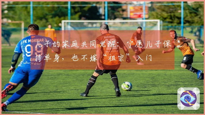 儿子的家庭共同觉醒：宁愿儿子保持单身，也不嫁“祖宗”入门