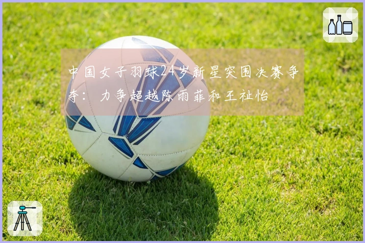 中国女子羽球24岁新星突围决赛争夺：力争超越陈雨菲和王祉怡