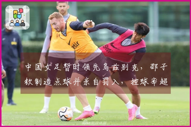 中国女足暂时领先乌兹别克，邵子钦制造点球并亲自罚入，控球率超80%