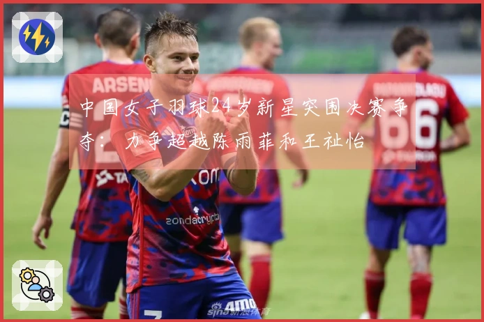 中国女子羽球24岁新星突围决赛争夺：力争超越陈雨菲和王祉怡
