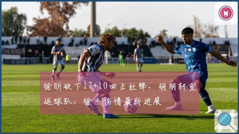 徐昕砍下17+10回击杜锋，胡明轩重返球队，徐杰伤情最新进展