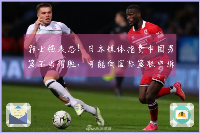 郭士强表态！日本媒体指责中国男篮不当得胜，可能向国际篮联申诉