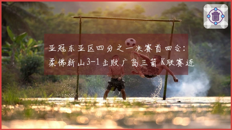 亚冠东亚区四分之一决赛首回合：柔佛新山3-1击败广岛三箭 K联赛连续失利