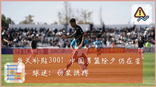 每天补贴300！中国男篮除夕仍在苦练，球迷：伪装拼搏