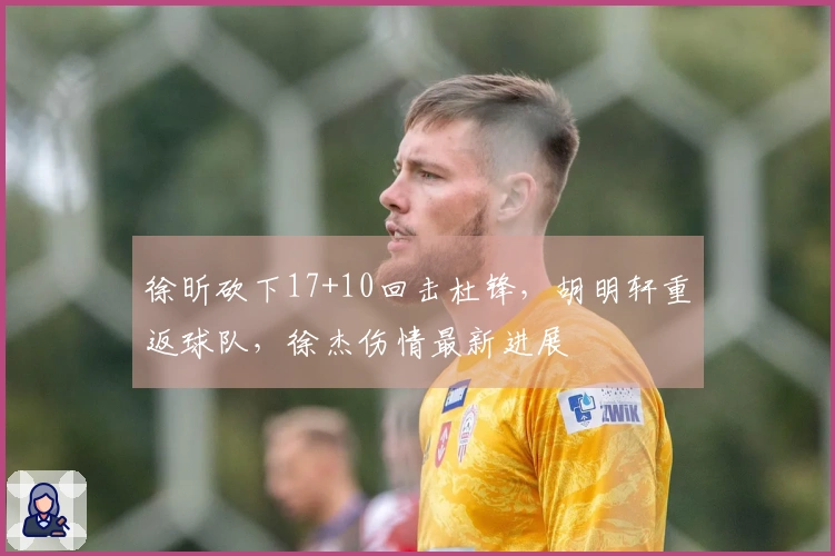 徐昕砍下17+10回击杜锋，胡明轩重返球队，徐杰伤情最新进展