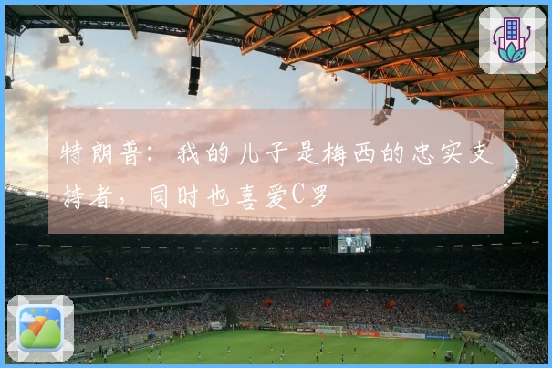 特朗普：我的儿子是梅西的忠实支持者，同时也喜爱C罗