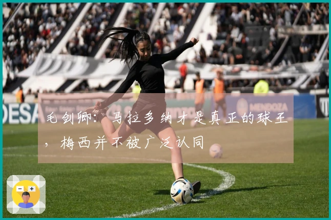 毛剑卿：马拉多纳才是真正的球王，梅西并不被广泛认同