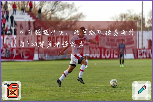 中日强强对决，两国球队招募海外与NBA球员增强实力