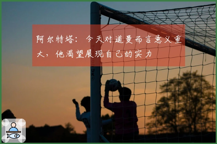 阿尔特塔：今天对道曼而言意义重大，他渴望展现自己的实力