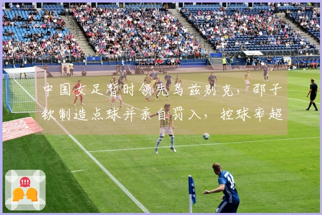 中国女足暂时领先乌兹别克，邵子钦制造点球并亲自罚入，控球率超80%