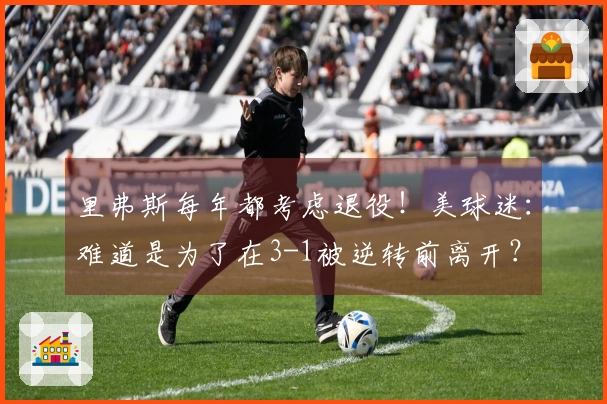 里弗斯每年都考虑退役！美球迷：难道是为了在3-1被逆转前离开？
