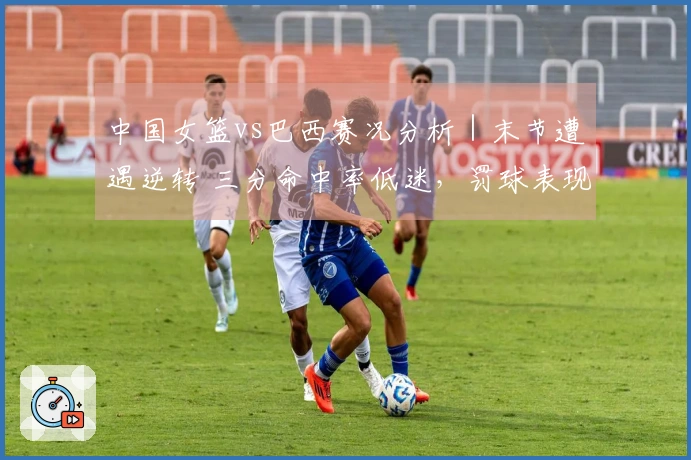 中国女篮vs巴西赛况分析｜末节遭遇逆转 三分命中率低迷，罚球表现差强人意